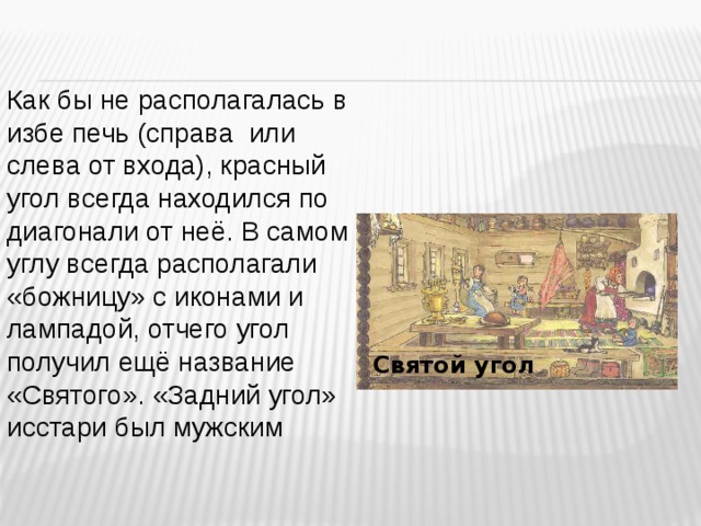 Как бы не располагалась в избе печь (справа или слева от входа), красный угол всегда находился по диагонали от неё. В самом углу всегда располагали «божницу» с иконами и лампадой, отчего угол получил ещё название «Святого». «Задний угол» исстари был мужским Святой угол