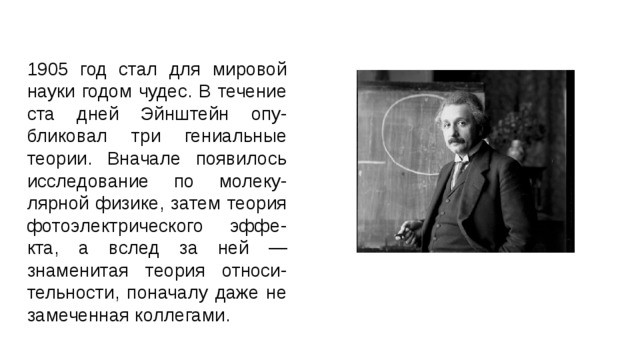 1905 год стал для мировой науки годом чудес. В течение ста дней Эйнштейн опу-бликовал три гениальные теории. Вначале появилось исследование по молеку-лярной физике, затем теория фотоэлектрического эффе-кта, а вслед за ней — знаменитая теория относи-тельности, поначалу даже не замеченная коллегами.