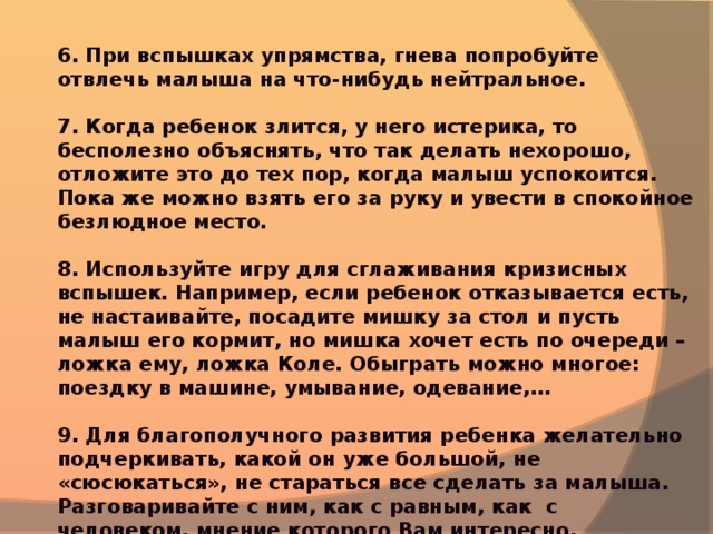 6. При вспышках упрямства, гнева попробуйте отвлечь малыша на что-нибудь нейтральное.  7. Когда ребенок злится, у него истерика, то бесполезно объяснять, что так делать нехорошо, отложите это до тех пор, когда малыш успокоится. Пока же можно взять его за руку и увести в спокойное безлюдное место.  8. Используйте игру для сглаживания кризисных вспышек. Например, если ребенок отказывается есть, не настаивайте, посадите мишку за стол и пусть малыш его кормит, но мишка хочет есть по очереди – ложка ему, ложка Коле. Обыграть можно многое: поездку в машине, умывание, одевание,…  9. Для благополучного развития ребенка желательно подчеркивать, какой он уже большой, не «сюсюкаться», не стараться все сделать за малыша. Разговаривайте с ним, как с равным, как с человеком, мнение которого Вам интересно.  10. Любите ребенка и показывайте ему, что он Вам дорог даже заплаканный, упрямый, капризный.   Желаю Вам удачи !