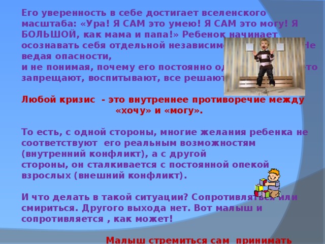 Его уверенность в себе достигает вселенского масштаба: «Ура! Я САМ это умею! Я САМ это могу! Я БОЛЬШОЙ, как мама и папа!» Ребенок начинает осознавать себя отдельной независимой личностью. Не ведая опасности, и не понимая, почему его постоянно одергивают, что-то запрещают, воспитывают, все решают за него.  Любой кризис - это внутреннее противоречие между  «хочу» и «могу».  То есть, с одной стороны, многие желания ребенка не соответствуют его реальным возможностям (внутренний конфликт), а с другой стороны, он сталкивается с постоянной опекой взрослых (внешний конфликт).  И что делать в такой ситуации? Сопротивляться или смириться. Другого выхода нет. Вот малыш и сопротивляется , как может!   Малыш стремиться сам принимать решения!  Он стремится не только что-то делать самостоятельно, но и самостоятельно решать , делать это или нет.