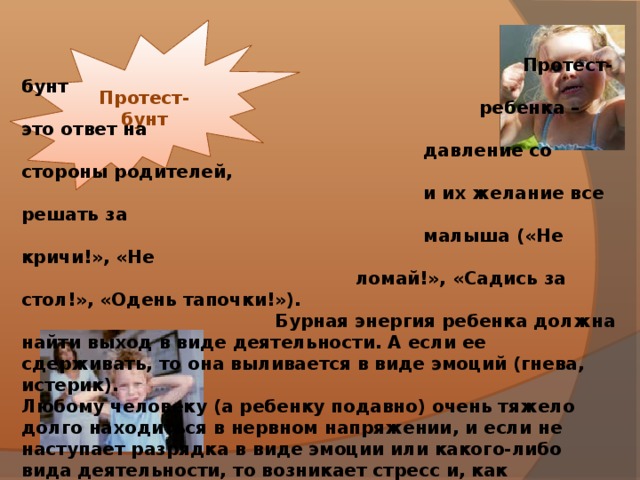 Протест-бунт  Протест-бунт  ребенка – это ответ на  давление со стороны родителей,  и их желание все решать за  малыша («Не кричи!», «Не  ломай!», «Садись за стол!», «Одень тапочки!»).  Бурная энергия ребенка должна найти выход в виде деятельности. А если ее сдерживать, то она выливается в виде эмоций (гнева, истерик). Любому человеку (а ребенку подавно) очень тяжело долго находиться в нервном напряжении, и если не наступает разрядка в виде эмоции или какого-либо вида деятельности, то возникает стресс и, как следствие, снижение иммунитета. Ребенок, деятельность которого постоянно сдерживают родители, считая его поведение  неправильным, будет искать другие пути освобождения от  накопившегося напряжения. Например, в виде агрессии или  онанизма.  Что делать?  Если малыш заходится в истерике, спокойно переждите ее, и  только потом объясните, как «правильно» себя вести и  почему. Что-либо объяснять во время истерики бесполезно.