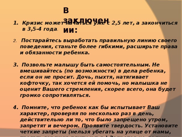 В заключении: Кризис может начаться уже с 2,5 лет, а закончиться в 3,5-4 года .   Постарайтесь выработать правильную линию своего поведения, станьте более гибкими, расширьте права и обязанности ребенка.   Позвольте малышу быть самостоятельным. Не вмешивайтесь (по возможности) в дела ребенка, если он не просит. Дочь, пыхтя, натягивает кофточку, так хочется ей помочь, но малышка не оценит Вашего стремления, скорее всего, она будет громко сопротивляться.   Помните, что ребенок как бы испытывает Ваш характер, проверяя по несколько раз в день, действительно ли то, что было запрещено утром, запретят и вечером. Проявите твердость. Установите четкие запреты (нельзя убегать на улице от мамы, трогать горячую плиту и т.д.) Запретов не должно быть слишком много. Этой линии поведения должны придерживаться все члены семьи (или хотя бы папа с мамой).   Помните, что ребенок многие слова и поступки повторяет за Вами, поэтому следите за собой .