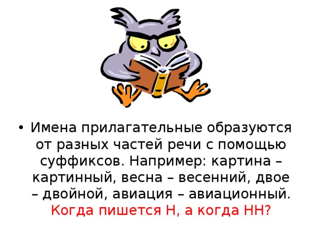 Имена прилагательные образуются от разных частей речи с помощью суффиксов. Например: картина – картинный, весна – весенний, двое – двойной, авиация – авиационный. Когда пишется Н, а когда НН?