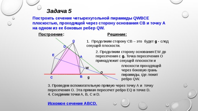 Задача 5 Построить сечение четырехугольной пирамиды QWBCE плоскостью, проходящей через сторону основания CB и точку А на одном из ее боковых ребер QW. Решение:  Построение : 1. Продолжим сторону CB – это будет g -  след секущей плоскости. Q D 2. Продолжим сторону основания EW до пересечения с g. Точка пересечения О принадлежит секущей плоскости и E A плоскости проходящей через боковую грань пирамиды, где лежит ребро QW. W О B g C 3. Проведем вспомогательную прямую через точку А и точку пересечения О. Эта прямая пересечет ребро EQ в точке D. 4. Соединим точки A, B, C и D.  Искомое сечение ABCD.