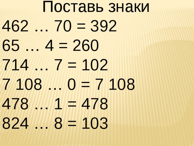 Поставь знаки 462 … 70 = 392 65 … 4 = 260 714 … 7 = 102 7 108 … 0 = 7 108 478 … 1 = 478 824 … 8 = 103