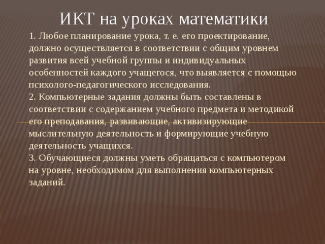 ИКТ на уроках математики 1. Любое планирование урока, т. е. его проектирование, должно осуществляется в соответствии с общим уровнем развития всей учебной группы и индивидуальных особенностей каждого учащегося, что выявляется с помощью психолого-педагогического исследования.  2. Компьютерные задания должны быть составлены в соответствии с содержанием учебного предмета и методикой его преподавания, развивающие, активизирующие мыслительную деятельность и формирующие учебную деятельность учащихся.  3. Обучающиеся должны уметь обращаться с компьютером на уровне, необходимом для выполнения компьютерных заданий.