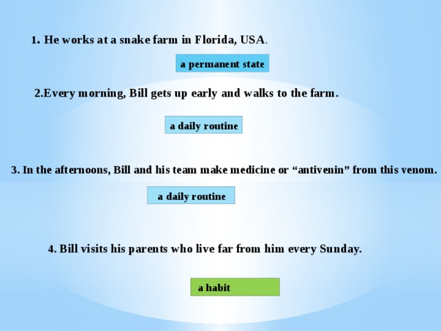 1 . He works at a snake farm in Florida, USA . a permanent state 2.Every morning, Bill gets up early and walks to the farm. a daily routine 3. In the afternoons, Bill and his team make medicine or “antivenin” from this venom.  a daily routine 4. Bill visits his parents who live far from him every Sunday.  a habit