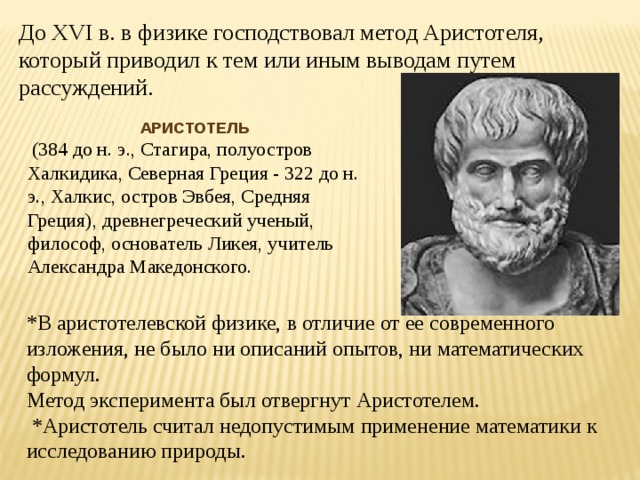 До XVI в. в физике господствовал метод Аристотеля, который приводил к тем или иным выводам путем рассуждений. АРИСТОТЕЛЬ  (384 до н. э., Стагира, полуостров Халкидика, Северная Греция - 322 до н. э., Халкис, остров Эвбея, Средняя Греция), древнегреческий ученый, философ, основатель Ликея, учитель Александра Македонского. *В аристотелевской физике, в отличие от ее современного изложения, не было ни описаний опытов, ни математических формул. Метод эксперимента был отвергнут Аристотелем.  *Аристотель считал недопустимым применение математики к исследованию природы. 