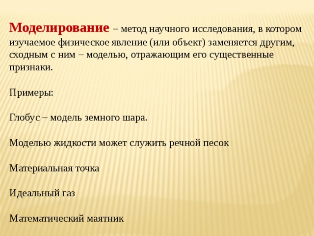 Моделирование – метод научного исследования, в котором изучаемое физическое явление (или объект) заменяется другим, сходным с ним – моделью, отражающим его существенные признаки. Примеры: Глобус – модель земного шара. Моделью жидкости может служить речной песок Материальная точка Идеальный газ Математический маятник 