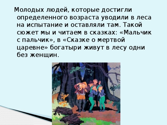   Молодых людей, которые достигли определенного возраста уводили в леса на испытание и оставляли там. Такой сюжет мы и читаем в сказках: «Мальчик с пальчик», в «Сказке о мертвой царевне» богатыри живут в лесу одни без женщин. 