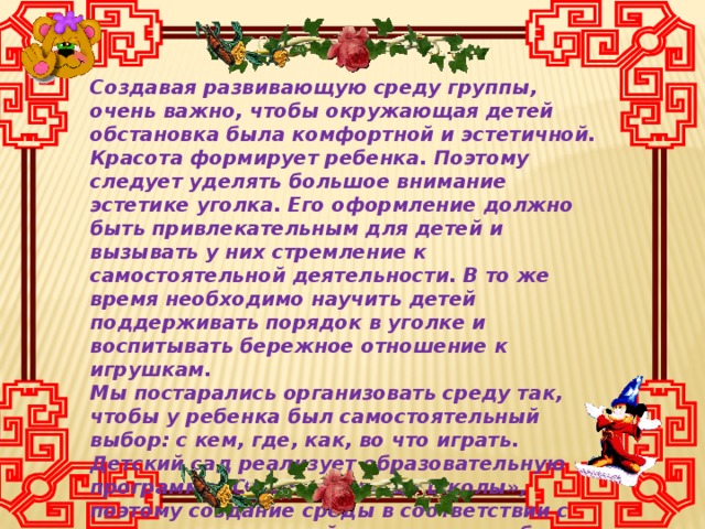 Создавая развивающую среду группы, очень важно, чтобы окружающая детей обстановка была комфортной и эстетичной. Красота формирует ребенка. Поэтому следует уделять большое внимание эстетике уголка. Его оформление должно быть привлекательным для детей и вызывать у них стремление к самостоятельной деятельности. В то же время необходимо научить детей поддерживать порядок в уголке и воспитывать бережное отношение к игрушкам. Мы постарались организовать среду так, чтобы у ребенка был самостоятельный выбор: с кем, где, как, во что играть. Детский сад реализует образовательную программу «От рождения до школы», поэтому создание среды в соответствии с содержанием данной программы требует ориентации на концепцию целостного развития дошкольника как субъекта детской деятельности.