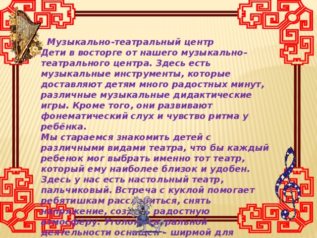 Музыкально-театральный центр Дети в восторге от нашего музыкально-театрального центра. Здесь есть музыкальные инструменты, которые доставляют детям много радостных минут, различные музыкальные дидактические игры. Кроме того, они развивают фонематический слух и чувство ритма у ребёнка. Мы стараемся знакомить детей с различными видами театра, что бы каждый ребенок мог выбрать именно тот театр, который ему наиболее близок и удобен. Здесь у нас есть настольный театр, пальчиковый. Встреча с куклой помогает ребятишкам расслабиться, снять напряжение, создать радостную атмосферу. Уголок театральной деятельности оснащен – ширмой для кукольного театра, театральными игрушками.