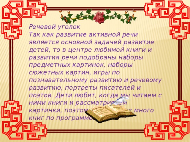 Речевой уголок Так как развитие активной речи является основной задачей развитие детей, то в центре любимой книги и развития речи подобраны наборы предметных картинок, наборы сюжетных картин, игры по познавательному развитию и речевому развитию, портреты писателей и поэтов. Дети любят, когда мы читаем с ними книги и рассматриваем картинки, поэтому здесь у нас много книг по программе.