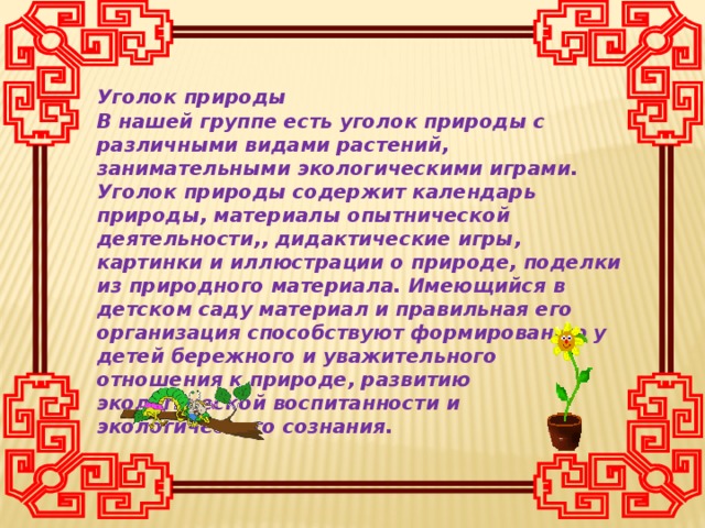 Уголок природы В нашей группе есть уголок природы с различными видами растений, занимательными экологическими играми. Уголок природы содержит календарь природы, материалы опытнической деятельности,, дидактические игры, картинки и иллюстрации о природе, поделки из природного материала. Имеющийся в детском саду материал и правильная его организация способствуют формированию у детей бережного и уважительного отношения к природе, развитию экологической воспитанности и экологического сознания.