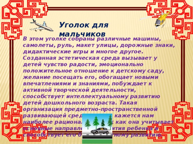 Уголок для мальчиков В этом уголке собраны различные машины, самолеты, руль, макет улицы, дорожные знаки, дидактические игры и многое другое. Созданная эстетическая среда вызывает у детей чувство радости, эмоционально положительное отношение к детскому саду, желание посещать его, обогащает новыми впечатлениями и знаниями, побуждает к активной творческой деятельности, способствует интеллектуальному развитию детей дошкольного возраста. Такая организация предметно-пространственной развивающей среды группы кажется нам наиболее рациональной, так как она учитывает основные направления развития ребенка и способствует его благоприятному развитию.