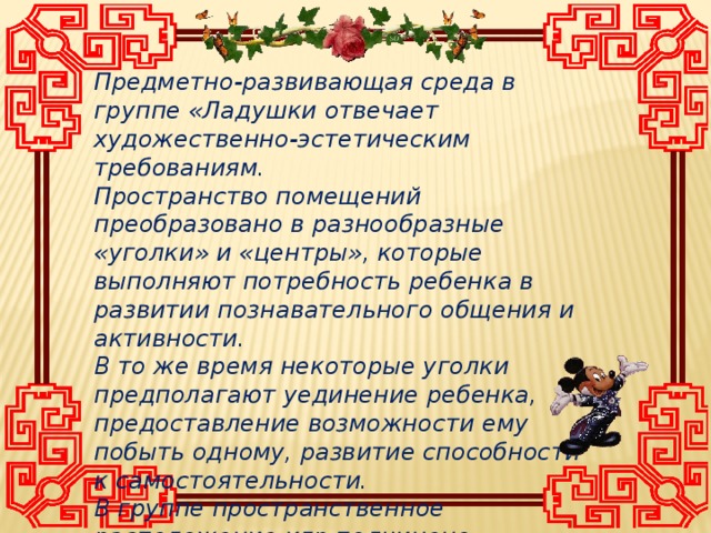 Предметно-развивающая среда в группе «Ладушки отвечает художественно-эстетическим требованиям. Пространство помещений преобразовано в разнообразные «уголки» и «центры», которые выполняют потребность ребенка в развитии познавательного общения и активности. В то же время некоторые уголки предполагают уединение ребенка, предоставление возможности ему побыть одному, развитие способности к самостоятельности. В группе пространственное расположение игр подчинено развитию речи и основных психических процессов .