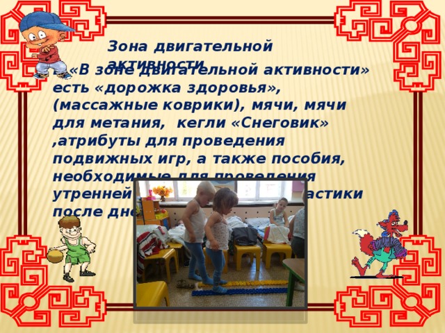 Зона двигательной активности В «В зоне двигательной активности» есть «дорожка здоровья», (массажные коврики), мячи, мячи для метания, кегли «Снеговик» ,атрибуты для проведения подвижных игр, а также пособия, необходимые для проведения утренней гимнастики. И гимнастики после дневного сна.