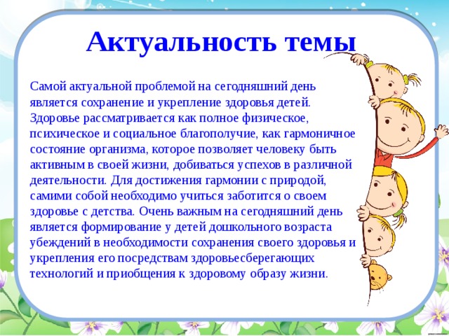 Актуальность темы Самой актуальной проблемой на сегодняшний день является сохранение и укрепление здоровья детей. Здоровье рассматривается как полное физическое, психическое и социальное благополучие, как гармоничное состояние организма, которое позволяет человеку быть активным в своей жизни, добиваться успехов в различной деятельности. Для достижения гармонии с природой, самими собой необходимо учиться заботится о своем здоровье с детства. Очень важным на сегодняшний день является формирование у детей дошкольного возраста убеждений в необходимости сохранения своего здоровья и укрепления его посредствам здоровьесберегающих технологий и приобщения к здоровому образу жизни. 