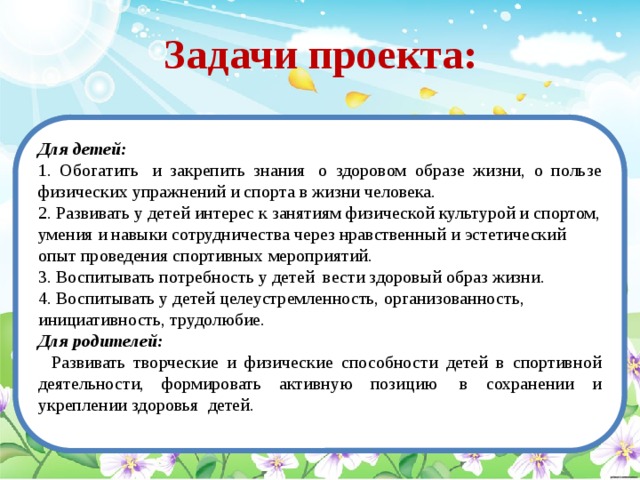 Задачи проекта: Для детей:  1. Обогатить  и закрепить знания  о здоровом образе жизни, о пользе физических упражнений и спорта в жизни человека. 2. Развивать у детей интерес к занятиям физической культурой и спортом, умения и навыки сотрудничества через нравственный и эстетический опыт проведения спортивных мероприятий.  3. Воспитывать потребность у детей  вести здоровый образ жизни.   4. Воспитывать у детей целеустремленность, организованность, инициативность, трудолюбие. Для родителей:     Развивать творческие и физические способности детей в спортивной деятельности, формировать активную позицию  в сохранении и укреплении здоровья  детей.