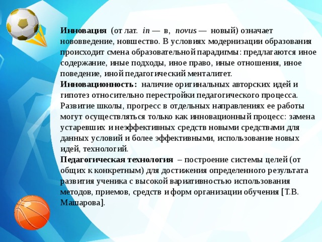 Инновация   (от лат.   in —   в,   novus —   новый) означает нововведение, новшество. В условиях модернизации образования происходит смена образовательной парадигмы: предлагаются иное содержание, иные подходы, иное право, иные отношения, иное поведение, иной педагогический менталитет. Инновационность:   наличие оригинальных авторских идей и гипотез относительно перестройки педагогического процесса. Развитие школы, прогресс в отдельных направлениях ее работы могут осуществляться только как инновационный процесс: замена устаревших и неэффективных средств новыми средствами для данных условий и более эффективными, использование новых идей, технологий. Педагогическая технология   – построение системы целей (от общих к конкретным) для достижения определенного результата развития ученика с высокой вариативностью использования методов, приемов, средств и форм организации обучения [Т.В. Машарова].