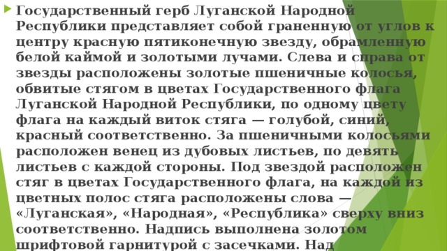 Государственный герб Луганской Народной Республики представляет собой граненную от углов к центру красную пятиконечную звезду, обрамленную белой каймой и золотыми лучами. Слева и справа от звезды расположены золотые пшеничные колосья, обвитые стягом в цветах Государственного флага Луганской Народной Республики, по одному цвету флага на каждый виток стяга — голубой, синий, красный соответственно. За пшеничными колосьями расположен венец из дубовых листьев, по девять листьев с каждой стороны. Под звездой расположен стяг в цветах Государственного флага, на каждой из цветных полос стяга расположены слова — «Луганская», «Народная», «Республика» сверху вниз соответственно. Надпись выполнена золотом шрифтовой гарнитурой с засечками. Над пятиконечной красной звездой расположена восьмиконечная золотая звезда, к которой смыкаются обе группы пшеничных колосьев.»