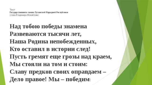 Текст  Государственного гимна Луганской Народной Республики   (слова Владимира Михайлова)     Над тобою победы знамена   Развеваются тысячи лет,   Наша Родина непобежденных,   Кто оставил в истории след!   Пусть гремят еще грозы над краем,   Мы стояли на том и стоим:   Славу предков своих оправдаем –   Дело правое! Мы – победим !