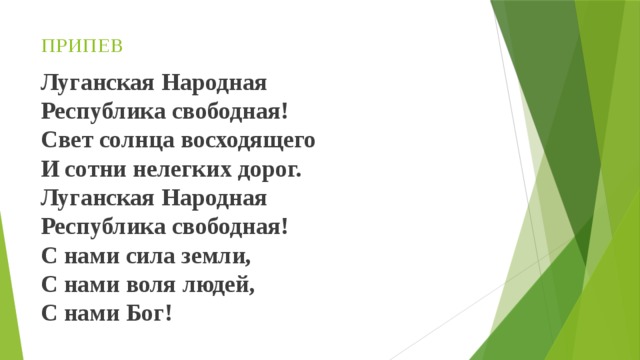 ПРИПЕВ    Луганская Народная   Республика свободная!   Свет солнца восходящего   И сотни нелегких дорог.   Луганская Народная   Республика свободная!   С нами сила земли,   С нами воля людей,   С нами Бог!