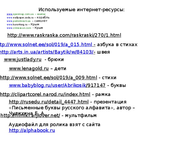 Используемые интернет-ресурсы: www. openmap.com.ua  –  компас www. wallpaper.zoda.ru – корабль www. podrobnosti.ua  – самолёт www. kurorttorg.ru – Крым www. crimeasun.com   - Крым http://www.raskraska.com/raskraski/270/1.html  http://www.solnet.ee/sol/019/a_015.html -  азбука в стихах http://arts.in.ua/artists/Baytik/w/84103/ -  швея www.justlady.ru  - брюки www.lenagold.ru – дети http://www.solnet.ee/sol/019/a_009.html  - стихи www.babyblog.ru / user / Abrikosik /917147  - буквы http://clipartcorel.narod.ru/index.html  - рамка http://rusedu.ru/detail_4447.html  - презентация «Письменные буквы русского алфавита», автор – Чулихина Е. А. http://filmiki.arjlover.net/  - мультфильм Аудиофайл для ролика взят с сайта http://alphabook.ru