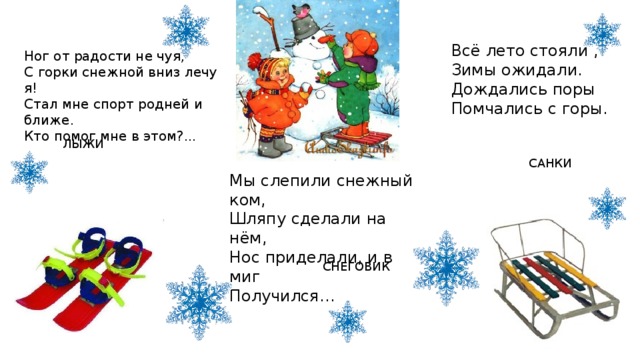 Всё лето стояли ,  Зимы ожидали.  Дождались поры  Помчались с горы. Ног от радости не чуя,  С горки снежной вниз лечу я!  Стал мне спорт родней и ближе.  Кто помог мне в этом?... ЛЫЖИ САНКИ Мы слепили снежный ком,  Шляпу сделали на нём,  Нос приделали, и в миг  Получился… СНЕГОВИК