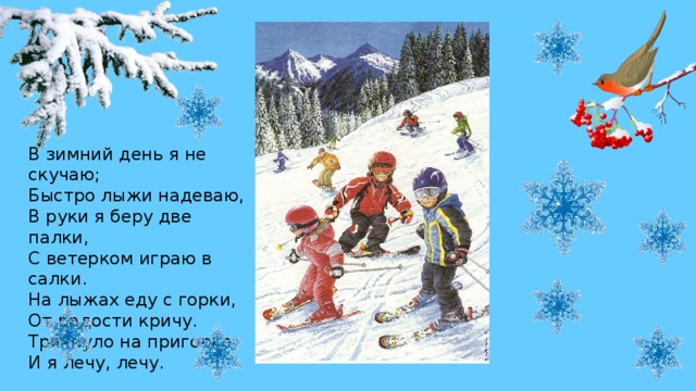 В зимний день я не скучаю;  Быстро лыжи надеваю,  В руки я беру две палки,  С ветерком играю в салки.  На лыжах еду с горки,  От радости кричу.  Тряхнуло на пригорке,  И я лечу, лечу.