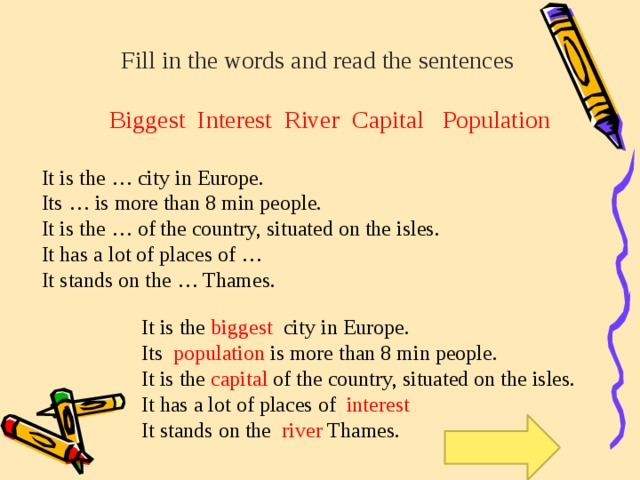 Fill in the words and read the sentences Biggest Interest River Capital Population It is the … city in Europe. Its … is more than 8 min people. It is the … of the country, situated on the isles. It has a lot of places of … It stands on the … Thames. It is the biggest city in Europe. Its population is more than 8 min people. It is the capital of the country, situated on the isles. It has a lot of places of interest It stands on the river Thames.