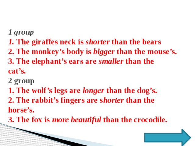 1 group  1. The giraffes neck is shorter than the bears  2. The monkey’s body is bigger than the mouse’s.  3. The elephant’s ears are smaller than the  cat’s.   2 group  1. The wolf’s legs are longer than the dog’s.  2. The rabbit’s fingers are s horter than the horse’s.  3. The fox is more beautiful than the crocodile.