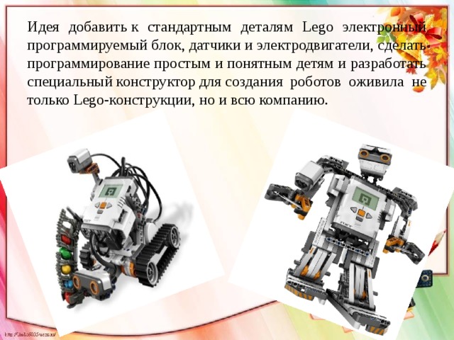Идея добавить к стандартным деталям Lego электронный программируемый блок, датчики и электродвигатели, сделать программирование простым и понятным детям и разработать специальный конструктор для создания роботов оживила не только Lego-конструкции, но и всю компанию.
