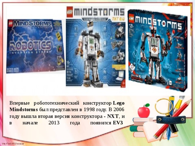 Впервые робототехнический конструктор  Lego Mindstorms  был представлен в 1998 году. B 2006 году вышла вторая версия конструктора - NXT , и в начале 2013 года появился  EV3  