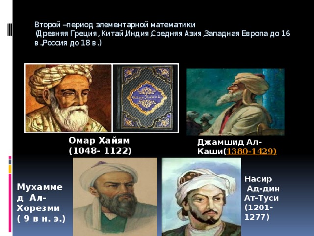 Второй –период элементарной математики  (Древняя Греция, Китай,Индия,Средняя Азия,Западная Европа до 16 в.,Россия до 18 в.) Омар Хайям  (1048- 1122) Джамшид Ал-Каши( 1380-1429) Насир  Ад-дин Ат-Туси (1201-1277) Мухаммед Ал-Хорезми ( 9 в н. э.)