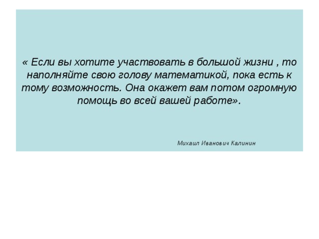 « Если вы хотите участвовать в большой жизни , то наполняйте свою голову математикой, пока есть к тому возможность. Она окажет вам потом огромную помощь во всей вашей работе».                Михаил Иванович Калинин