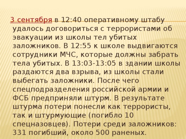 3 сентября в 12:40 оперативному штабу удалось договориться с террористами об эвакуации из школы тел убитых заложников. В 12:55 к школе выдвигаются сотрудники МЧС, которые должны забрать тела убитых. В 13:03-13:05 в здании школы раздаются два взрыва, из школы стали выбегать заложники. После чего спецподразделения российской армии и ФСБ предприняли штурм. В результате штурма потери понесли как террористы, так и штурмующие (погибло 10 спецназовцев). Потери среди заложников: 331 погибший, около 500 раненых.