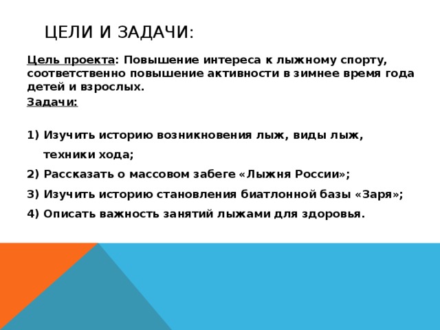 Цели и задачи: Цель проекта : Повышение интереса к лыжному спорту, соответственно повышение активности в зимнее время года детей и взрослых. Задачи:  Изучить историю возникновения лыж, виды лыж, техники хода; Рассказать о массовом забеге «Лыжня России»; Изучить историю становления биатлонной базы «Заря»; Описать важность занятий лыжами для здоровья. Цели и задачи