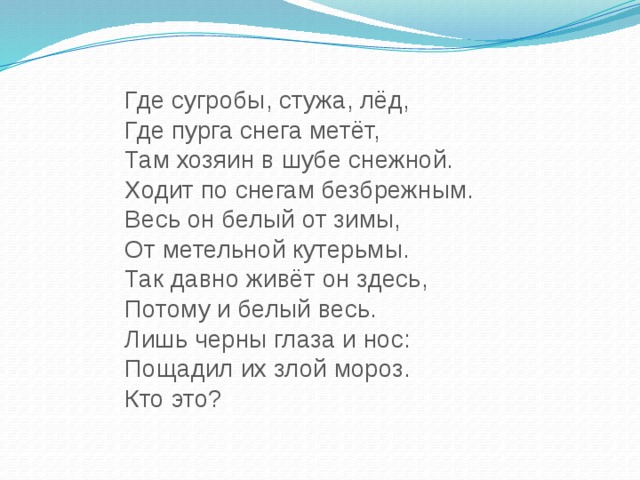 Где сугробы, стужа, лёд, Где пурга снега метёт, Там хозяин в шубе снежной. Ходит по снегам безбрежным. Весь он белый от зимы, От метельной кутерьмы. Так давно живёт он здесь, Потому и белый весь. Лишь черны глаза и нос: Пощадил их злой мороз. Кто это?