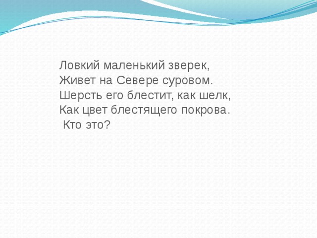 Ловкий маленький зверек, Живет на Севере суровом. Шерсть его блестит, как шелк, Как цвет блестящего покрова.  Кто это?