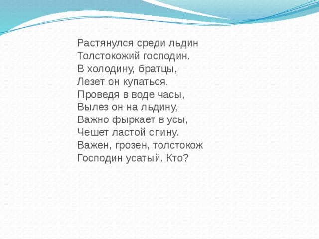 Растянулся среди льдин Толстокожий господин. В холодину, братцы, Лезет он купаться. Проведя в воде часы, Вылез он на льдину, Важно фыркает в усы, Чешет ластой спину. Важен, грозен, толстокож Господин усатый. Кто?