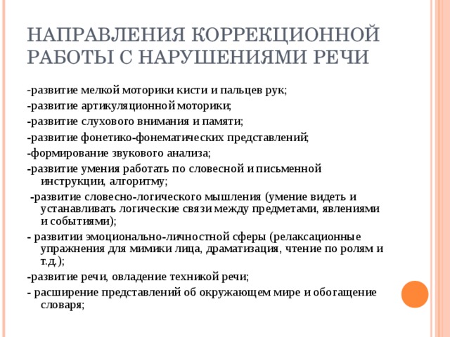 НАПРАВЛЕНИЯ КОРРЕКЦИОННОЙ РАБОТЫ С НАРУШЕНИЯМИ РЕЧИ - развитие мелкой моторики кисти и пальцев рук; -развитие артикуляционной моторики; -развитие слухового внимания и памяти; -развитие фонетико-фонематических представлений; -формирование звукового анализа; -развитие умения работать по словесной и письменной инструкции, алгоритму;  -развитие словесно-логического мышления (умение видеть и устанавливать логические связи между предметами, явлениями и событиями); - развитии эмоционально-личностной сферы (релаксационные упражнения для мимики лица, драматизация, чтение по ролям и т.д.); -развитие речи, овладение техникой речи; - расширение представлений об окружающем мире и обогащение словаря;