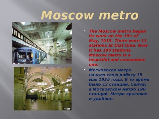 Moscow metro The Moscow metro began its work on the 15 th of May, 1935. There were 13 stations at that time. Now it has 190 stations. Moscow metro is a beautiful and convenient one. Московское метро начало свою работу 15 мая 1935 года. В то время было 13 станций. Сейчас в Московском метро 190 станций. Метро красивое и удобное.