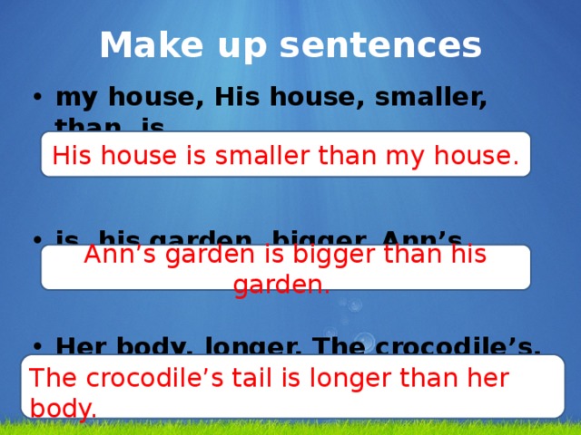 Make up sentences my house, His house, smaller, than, is. is, his garden, bigger, Ann’s garden, than. Her body, longer, The crocodile’s, tail, is, than.  His house is smaller than my house. Ann’s garden is bigger than his garden. The crocodile’s tail is longer than her body.