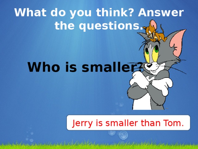 What do you think? Answer the questions.   Who is smaller?    Jerry is smaller than Tom.
