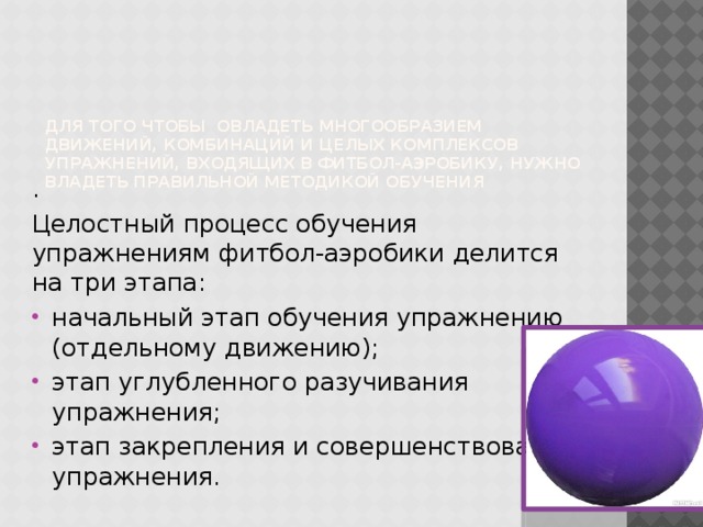 Для того чтобы овладеть многообразием движений, комбинаций и целых комплексов упражнений, входящих в фитбол-аэробику, нужно владеть правильной методикой обучения . Целостный процесс обучения упражнениям фитбол-аэробики делится на три этапа: