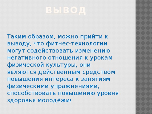 вывод Таким образом, можно прийти к выводу, что фитнес-технологии могут содействовать изменению негативного отношения к урокам физической культуры, они являются действенным средством повышения интереса к занятиям физическими упражнениями, способствовать повышению уровня здоровья молодёжи !