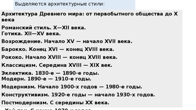 Выделяются архитектурные стили:   Архитектура Древнего мира: от первобытного общества до X века Романский стиль. X—XII века. Готика. XII—XV века. Возрождение. Начало XV — начало XVII века. Барокко. Конец XVI — конец XVIII века. Рококо. Начало XVIII — конец XVIII века. Классицизм. Середина XVIII — XIX век. Эклектика. 1830-е — 1890-е годы. Модерн. 1890-е — 1910-е годы. Модернизм. Начало 1900-х годов — 1980-е годы. Конструктивизм. 1920-е годы — начало 1930-х годов. Постмодернизм. С середины XX века.  Хай-тек. С конца 1970-х годов. Деконструктивизм. С конца 1980-х годов. Дигитальная архитектура . С начала XXI века.