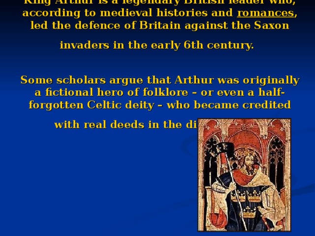 King Arthur is a legendary British leader who, according to medieval histories and romances , led the defence of Britain against the Saxon invaders in the early 6th century.    Some scholars argue that Arthur was originally a fictional hero of folklore – or even a half-forgotten Celtic deity – who became credited with real deeds in the distant past.