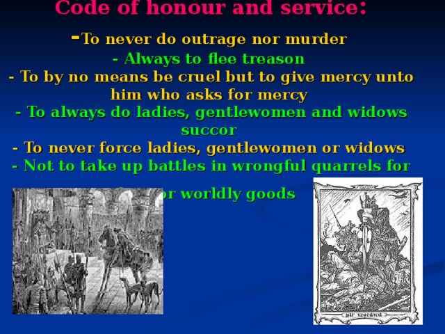 С ode of honour and service :  - To never do outrage nor murder  - Always to flee treason   - To by no means be cruel but to give mercy unto him who asks for mercy  - To always do ladies, gentlewomen and widows succor   - To never force ladies, gentlewomen or widows  - Not to take up battles in wrongful quarrels for love or worldly goods